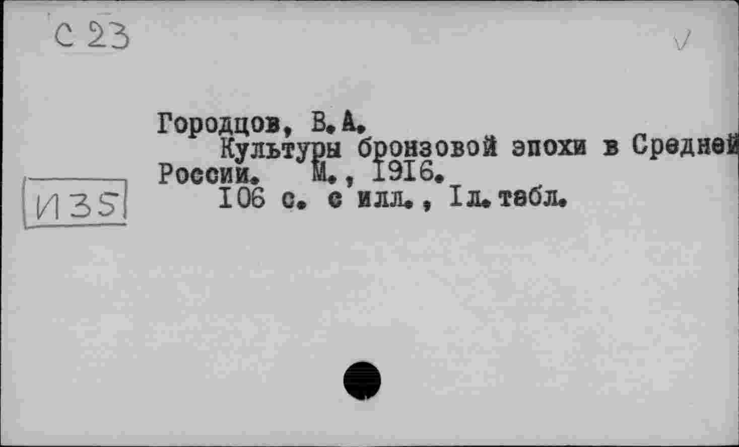 ﻿Городцов, В. à.
Культуры бронзовой эпохи в Средне России. М., 1916.
106 с. с илл., I л. табл.